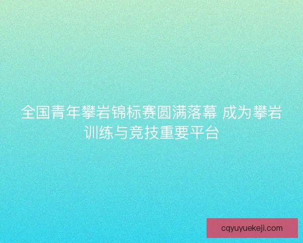 全国青年攀岩锦标赛圆满落幕 成为攀岩训练与竞技重要平台