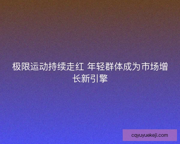 极限运动持续走红 年轻群体成为市场增长新引擎