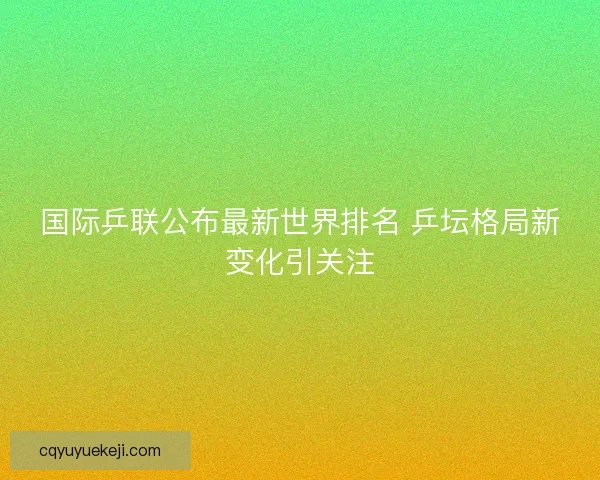 国际乒联公布最新世界排名 乒坛格局新变化引关注