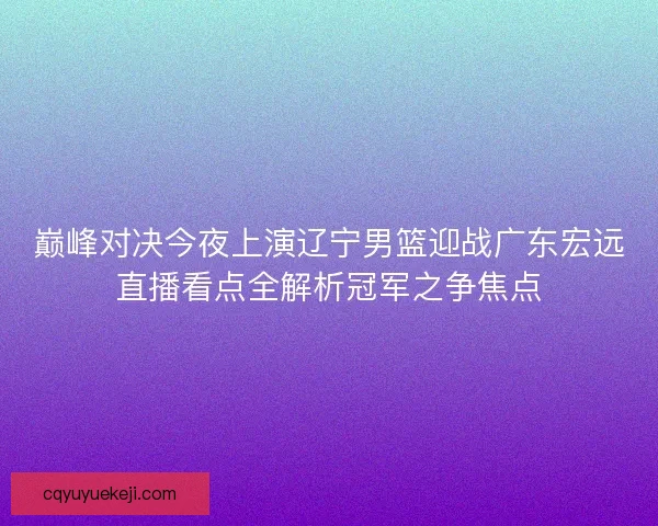 巅峰对决今夜上演辽宁男篮迎战广东宏远直播看点全解析冠军之争焦点