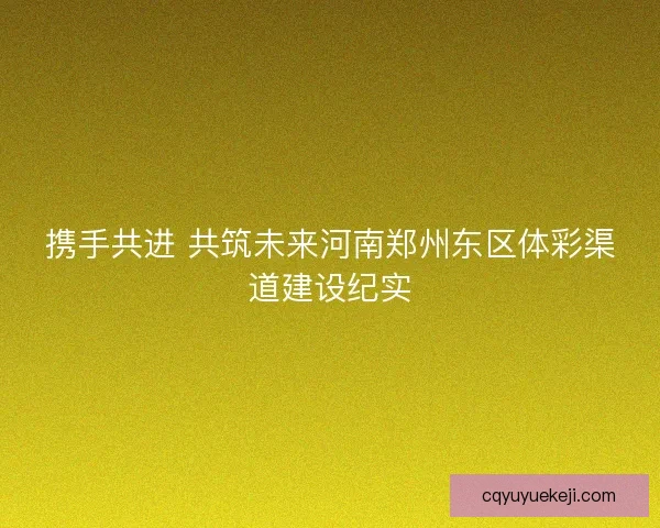 携手共进 共筑未来河南郑州东区体彩渠道建设纪实