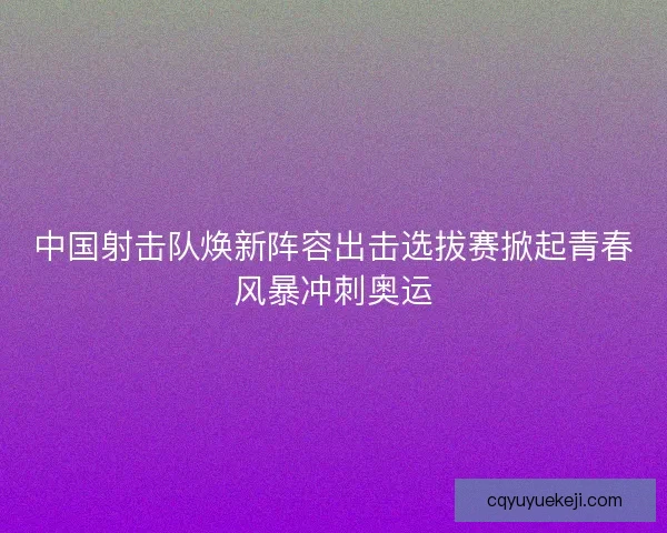 中国射击队焕新阵容出击选拔赛掀起青春风暴冲刺奥运