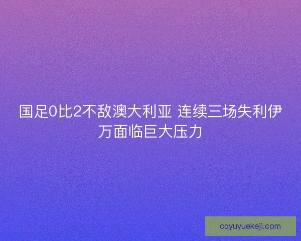 国足0比2不敌澳大利亚 连续三场失利伊万面临巨大压力