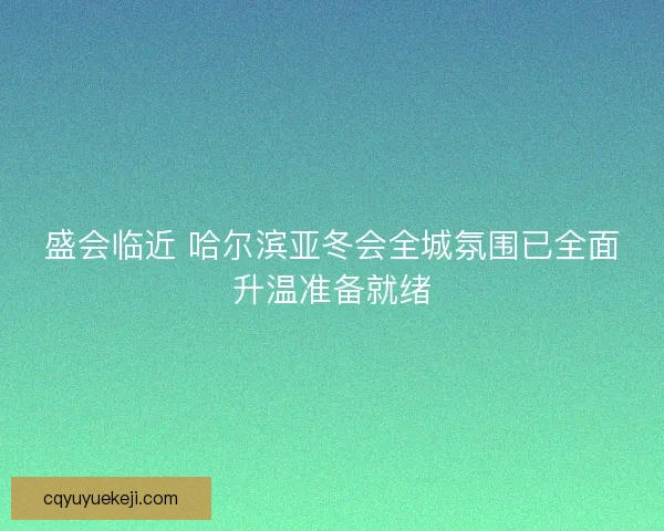 盛会临近 哈尔滨亚冬会全城氛围已全面升温准备就绪