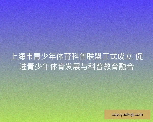 上海市青少年体育科普联盟正式成立 促进青少年体育发展与科普教育融合