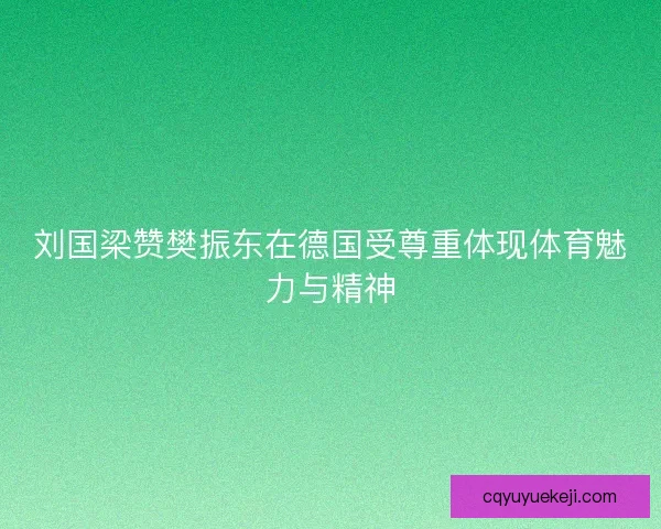 刘国梁赞樊振东在德国受尊重体现体育魅力与精神 刘国梁赞樊振东在德国受尊重体现体育魅力与精神