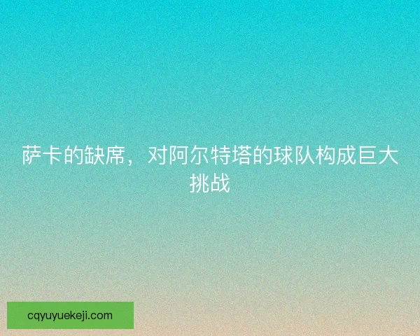 萨卡的缺席，对阿尔特塔的球队构成巨大挑战