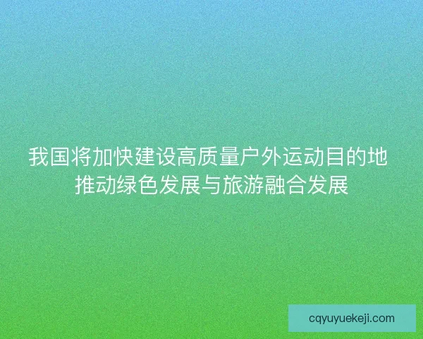我国将加快建设高质量户外运动目的地 推动绿色发展与旅游融合发展