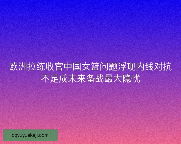 欧洲拉练收官中国女篮问题浮现内线对抗不足成未来备战最大隐忧
