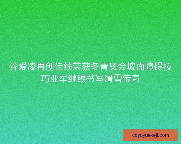 谷爱凌再创佳绩荣获冬青奥会坡面障碍技巧亚军继续书写滑雪传奇