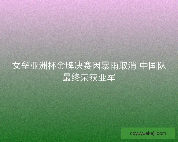 女垒亚洲杯金牌决赛因暴雨取消 中国队最终荣获亚军 女垒亚洲杯金牌决赛因暴雨取消 中国队最终荣获亚军