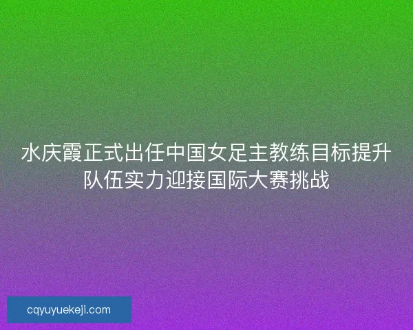 水庆霞正式出任中国女足主教练目标提升队伍实力迎接国际大赛挑战