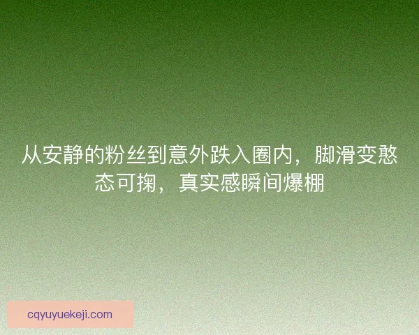 从安静的粉丝到意外跌入圈内,脚滑变憨态可掬,真实感瞬间爆棚 从安静的粉丝到意外跌入圈内,脚滑变憨态可掬,真实感瞬间爆棚