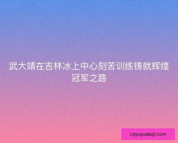 武大靖在吉林冰上中心刻苦训练铸就辉煌冠军之路
