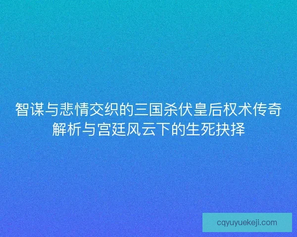 智谋与悲情交织的三国杀伏皇后权术传奇解析与宫廷风云下的生死抉择